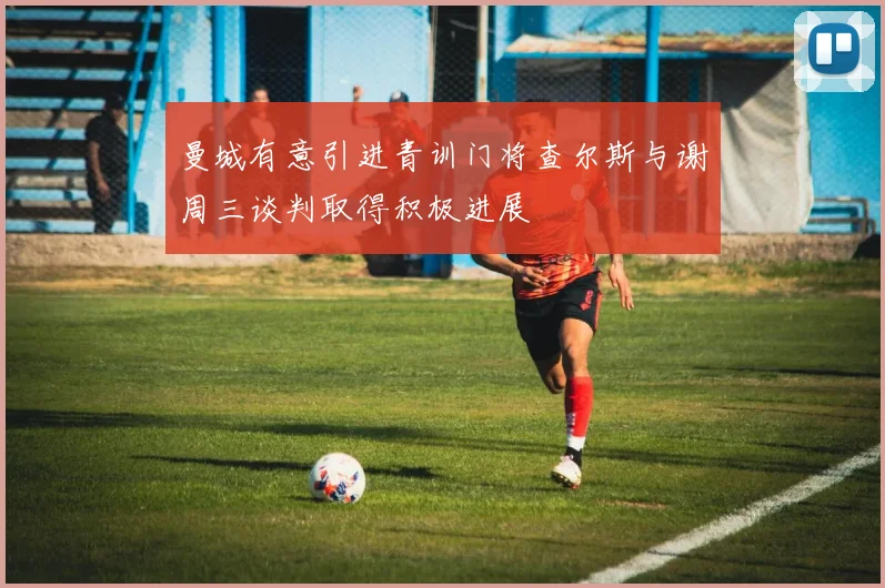 曼城有意引进青训门将查尔斯与谢周三谈判取得积极进展