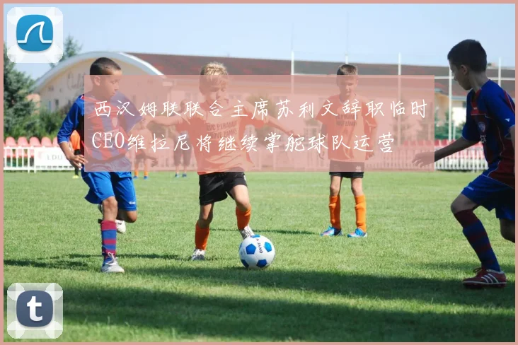 西汉姆联联合主席苏利文辞职临时CEO维拉尼将继续掌舵球队运营