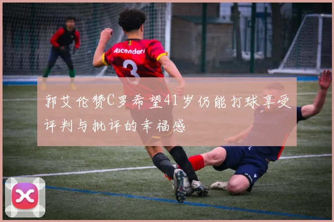 郭艾伦赞C罗希望41岁仍能打球享受评判与批评的幸福感