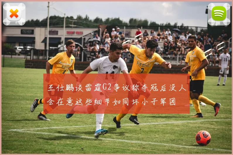 王仕鹏谈雷霆G2争议称夺冠后没人会在意这些细节如同坏小子军团