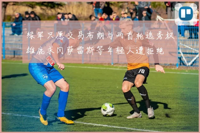 绿军只愿交易布朗与两首轮选秀权雄鹿求冈萨雷斯等年轻人遭拒绝