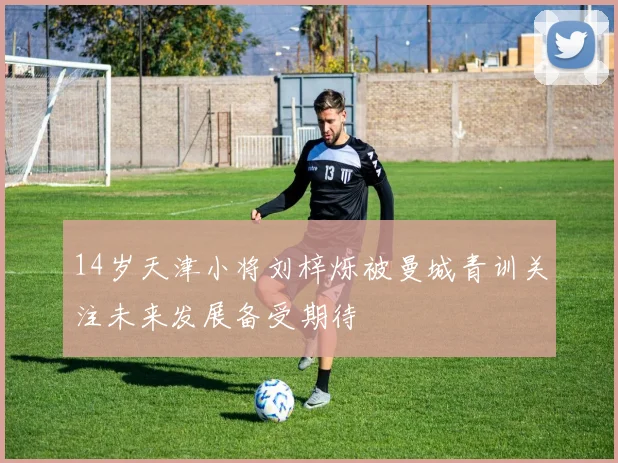 14岁天津小将刘梓烁被曼城青训关注未来发展备受期待