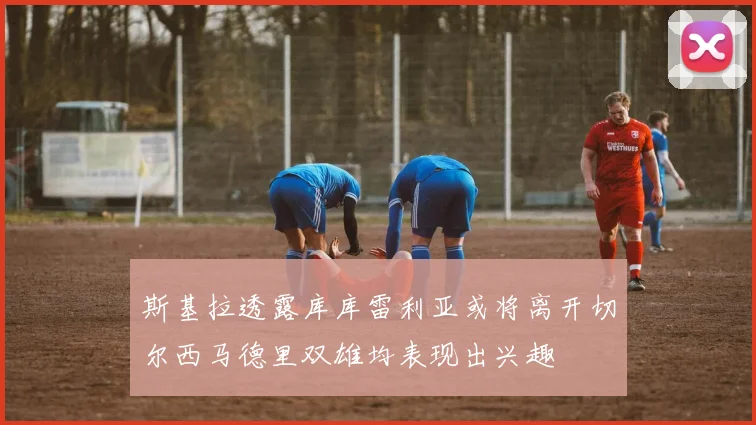 斯基拉透露库库雷利亚或将离开切尔西马德里双雄均表现出兴趣