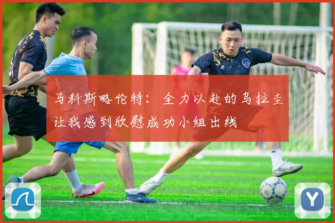 马科斯略伦特：全力以赴的乌拉圭让我感到欣慰成功小组出线