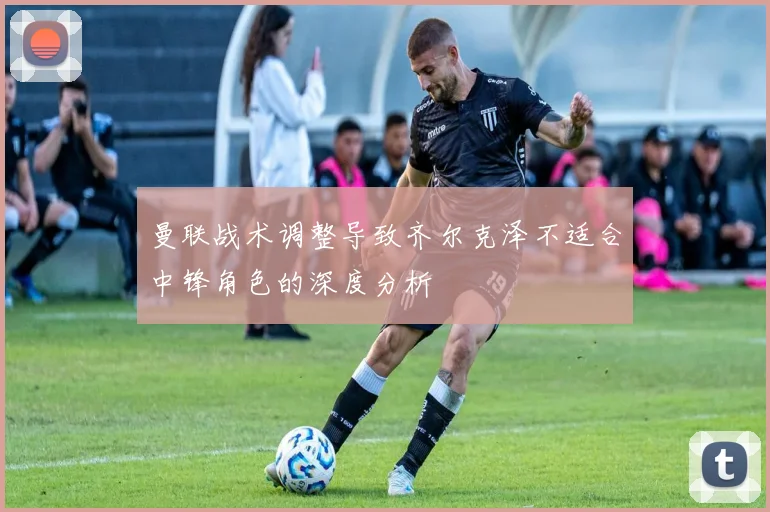 曼联战术调整导致齐尔克泽不适合中锋角色的深度分析