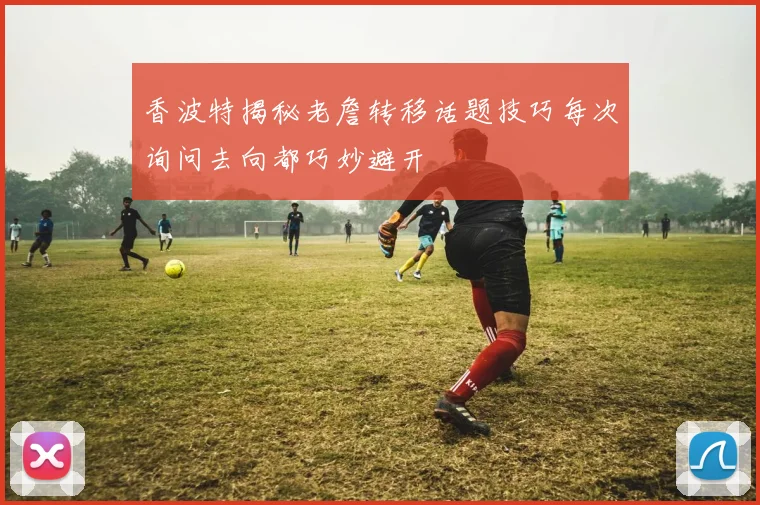 香波特揭秘老詹转移话题技巧每次询问去向都巧妙避开