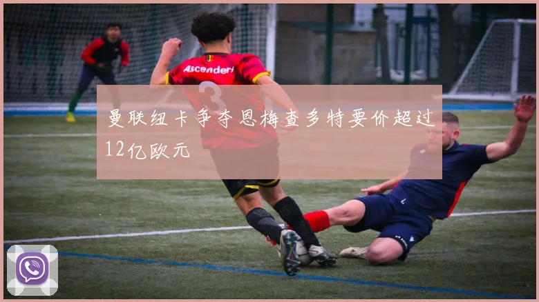 曼联纽卡争夺恩梅查多特要价超过12亿欧元