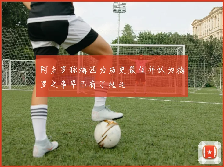 阿圭罗称梅西为历史最佳并认为梅罗之争早已有了结论