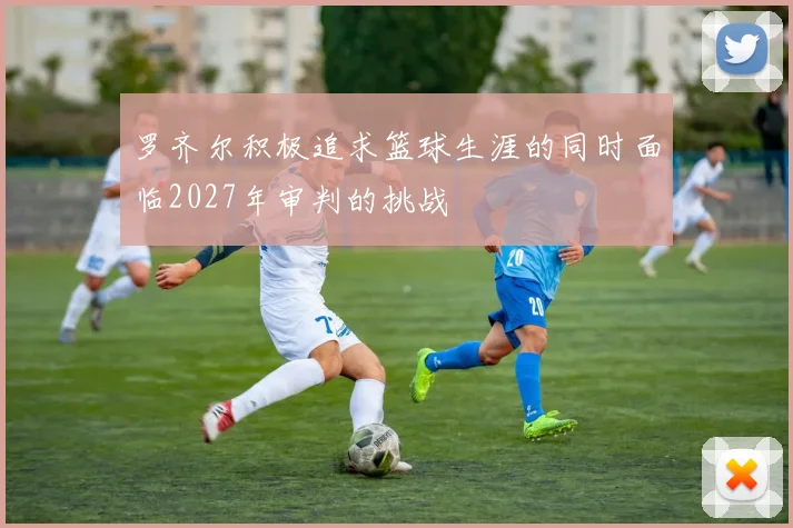 罗齐尔积极追求篮球生涯的同时面临2027年审判的挑战