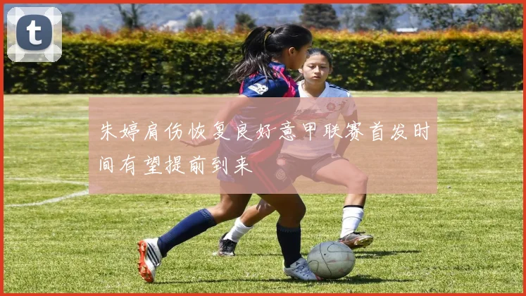 朱婷肩伤恢复良好意甲联赛首发时间有望提前到来