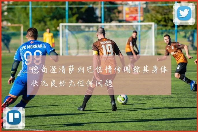 德尚澄清萨利巴伤情传闻称其身体状况良好无任何问题