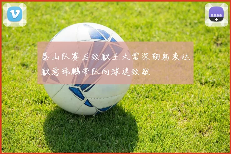 泰山队赛后致歉王大雷深鞠躬表达歉意韩鹏带队向球迷致敬