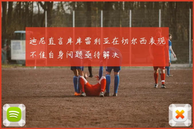 迪尼直言库库雷利亚在切尔西表现不佳自身问题亟待解决