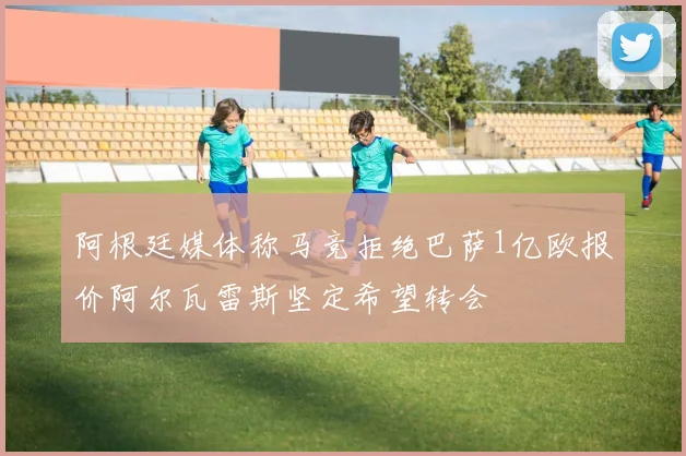 阿根廷媒体称马竞拒绝巴萨1亿欧报价阿尔瓦雷斯坚定希望转会