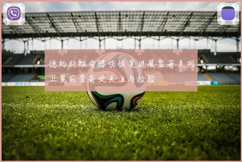 德约科维奇膝伤恢复进展显著美网卫冕前景备受关注与检验