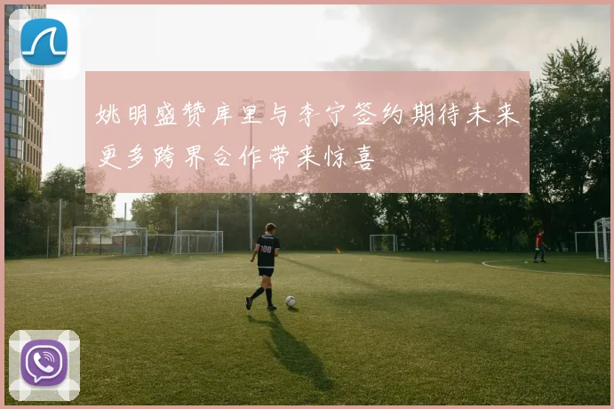 姚明盛赞库里与李宁签约期待未来更多跨界合作带来惊喜