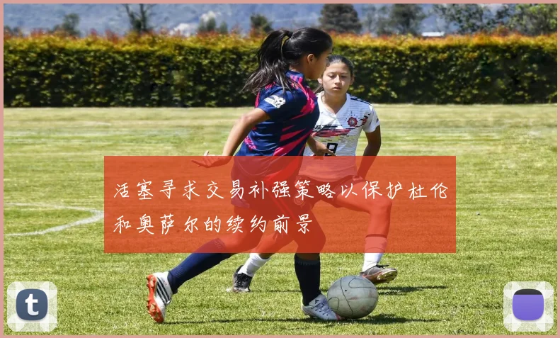活塞寻求交易补强策略以保护杜伦和奥萨尔的续约前景