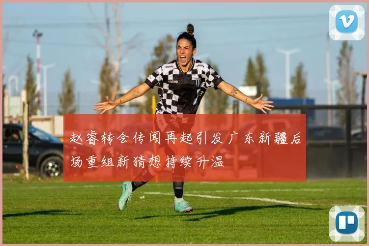 赵睿转会传闻再起引发广东新疆后场重组新猜想持续升温
