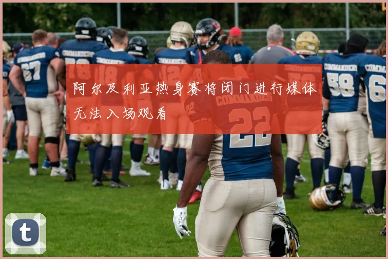 阿尔及利亚热身赛将闭门进行媒体无法入场观看